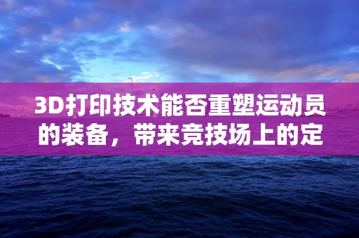 3D打印技术能否重塑运动员的装备，带来竞技场上的定制化优势？