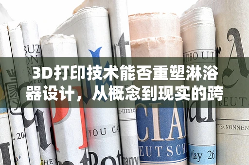 3D打印技术能否重塑淋浴器设计，从概念到现实的跨越？