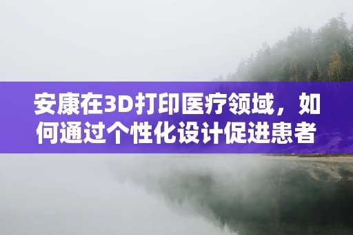 安康在3D打印医疗领域，如何通过个性化设计促进患者康复？