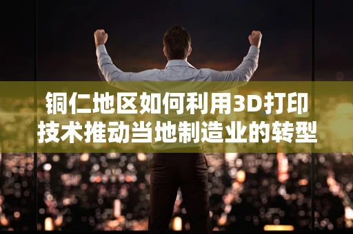 铜仁地区如何利用3D打印技术推动当地制造业的转型升级？