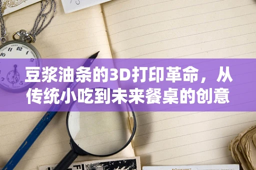 豆浆油条的3D打印革命，从传统小吃到未来餐桌的创意跨界