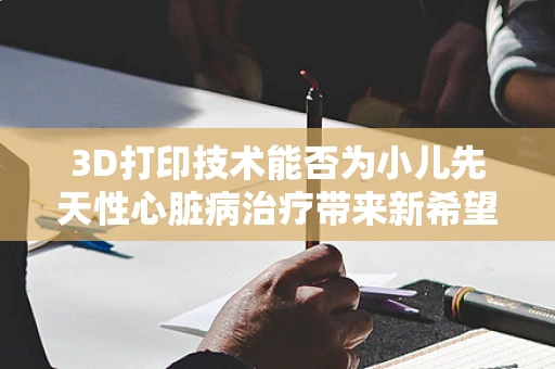 3D打印技术能否为小儿先天性心脏病治疗带来新希望？