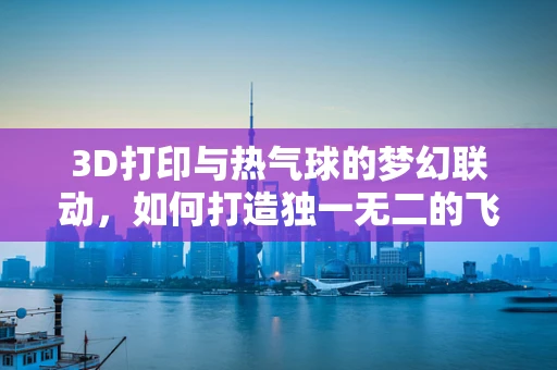 3D打印与热气球的梦幻联动，如何打造独一无二的飞行器外壳？