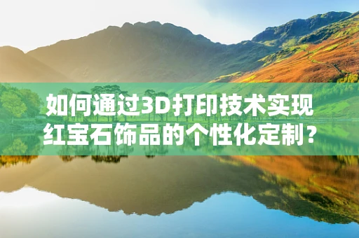 如何通过3D打印技术实现红宝石饰品的个性化定制？