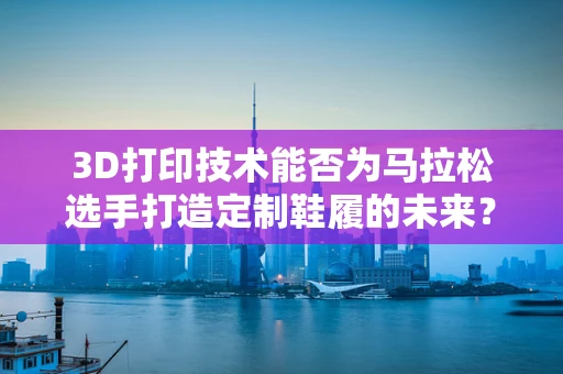 3D打印技术能否为马拉松选手打造定制鞋履的未来？