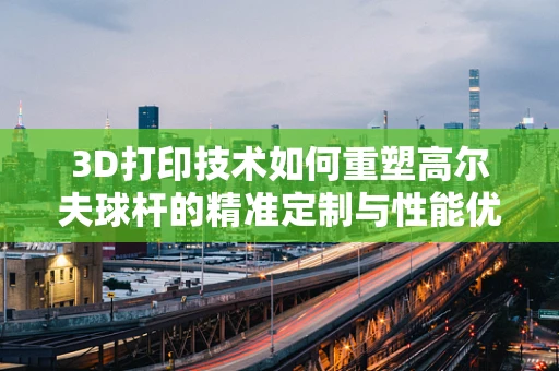 3D打印技术如何重塑高尔夫球杆的精准定制与性能优化？