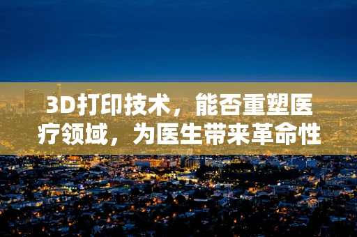 3D打印技术，能否重塑医疗领域，为医生带来革命性工具？