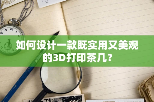 如何设计一款既实用又美观的3D打印茶几？