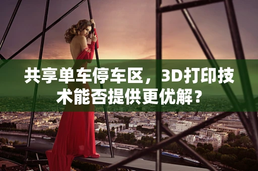 共享单车停车区，3D打印技术能否提供更优解？