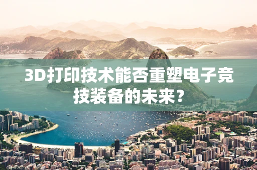3D打印技术能否重塑电子竞技装备的未来？