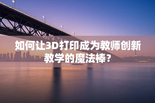 如何让3D打印成为教师创新教学的魔法棒？
