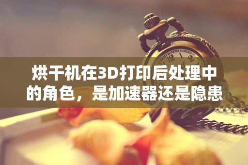 烘干机在3D打印后处理中的角色，是加速器还是隐患制造者？
