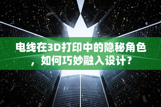 电线在3D打印中的隐秘角色，如何巧妙融入设计？
