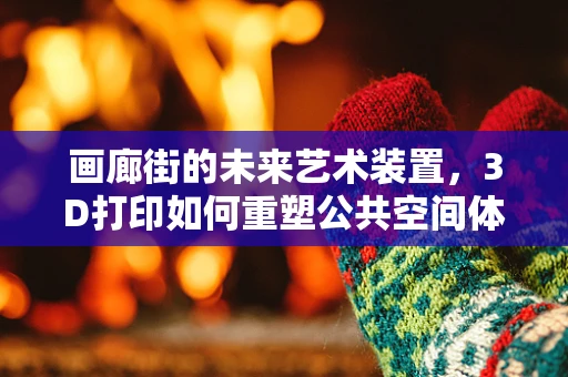 画廊街的未来艺术装置，3D打印如何重塑公共空间体验？