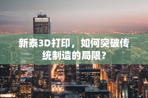 新泰3D打印，如何突破传统制造的局限？
