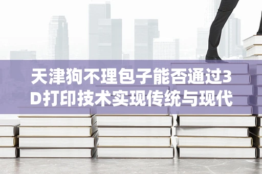 天津狗不理包子能否通过3D打印技术实现传统与现代的完美融合？