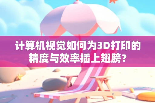 计算机视觉如何为3D打印的精度与效率插上翅膀？