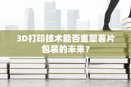 3D打印技术能否重塑薯片包装的未来？