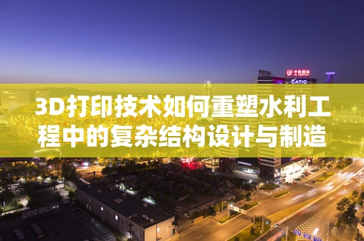 3D打印技术如何重塑水利工程中的复杂结构设计与制造？