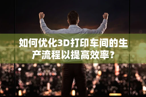 如何优化3D打印车间的生产流程以提高效率？