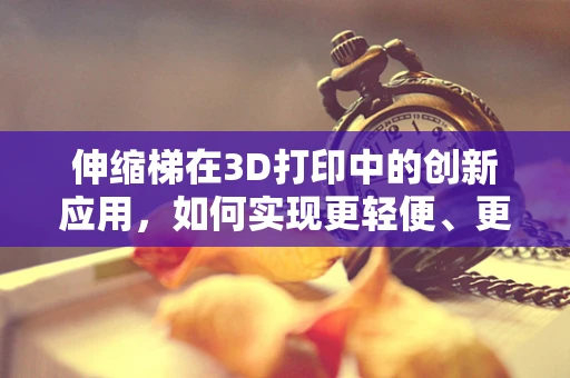 伸缩梯在3D打印中的创新应用，如何实现更轻便、更坚固的便携式设计？