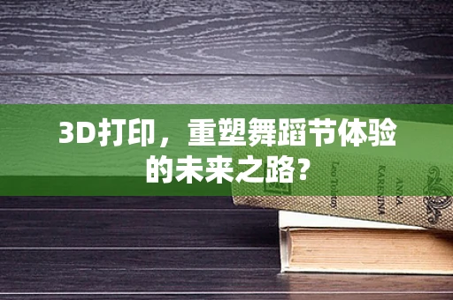 3D打印，重塑舞蹈节体验的未来之路？