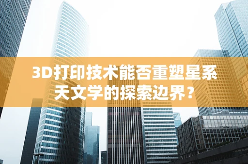 3D打印技术能否重塑星系天文学的探索边界？