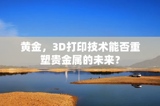 黄金，3D打印技术能否重塑贵金属的未来？