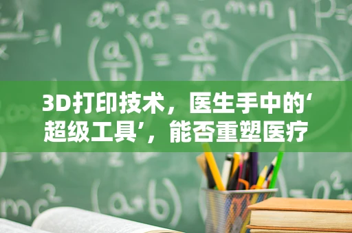 3D打印技术，医生手中的‘超级工具’，能否重塑医疗未来？