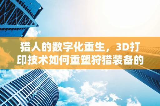 猎人的数字化重生，3D打印技术如何重塑狩猎装备的未来？