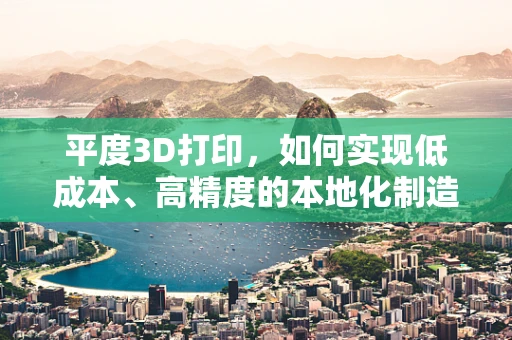 平度3D打印，如何实现低成本、高精度的本地化制造？