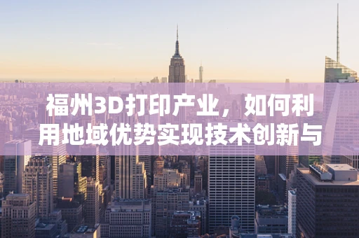 福州3D打印产业，如何利用地域优势实现技术创新与市场拓展？