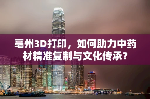 亳州3D打印，如何助力中药材精准复制与文化传承？