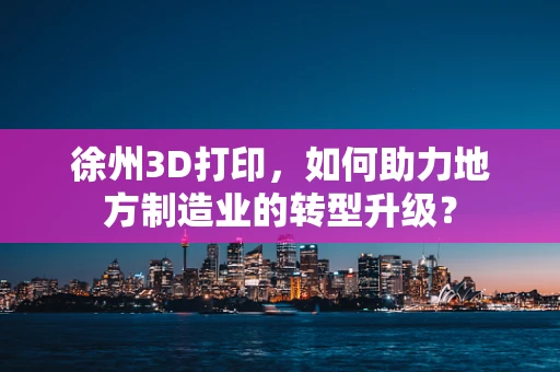 徐州3D打印，如何助力地方制造业的转型升级？