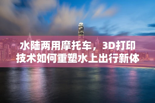 水陆两用摩托车，3D打印技术如何重塑水上出行新体验？