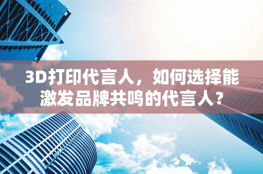 3D打印代言人，如何选择能激发品牌共鸣的代言人？