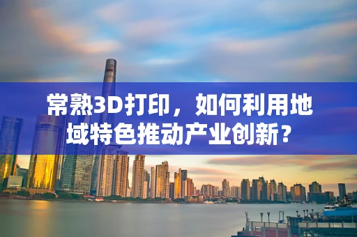常熟3D打印，如何利用地域特色推动产业创新？
