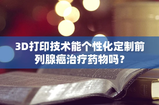 3D打印技术能个性化定制前列腺癌治疗药物吗？