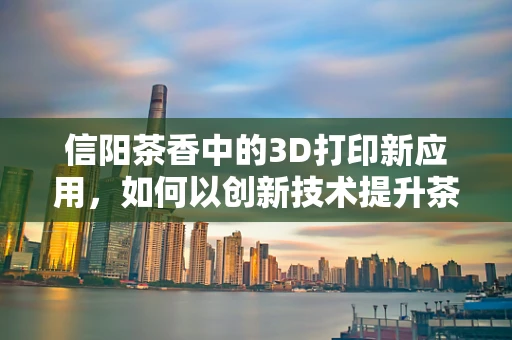 信阳茶香中的3D打印新应用，如何以创新技术提升茶叶包装的可持续性？