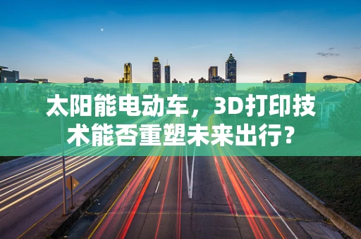 太阳能电动车，3D打印技术能否重塑未来出行？