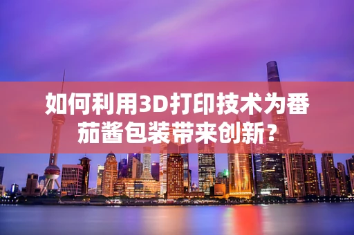 如何利用3D打印技术为番茄酱包装带来创新？