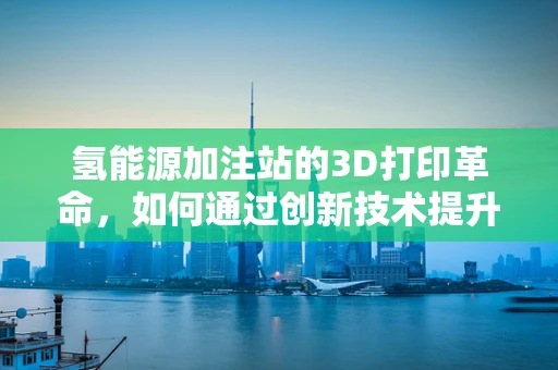 氢能源加注站的3D打印革命，如何通过创新技术提升安全与效率？