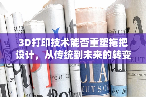 3D打印技术能否重塑拖把设计，从传统到未来的转变？
