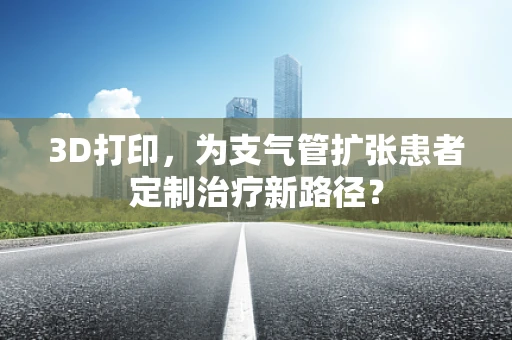 3D打印，为支气管扩张患者定制治疗新路径？