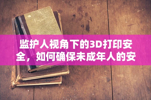 监护人视角下的3D打印安全，如何确保未成年人的安全使用？