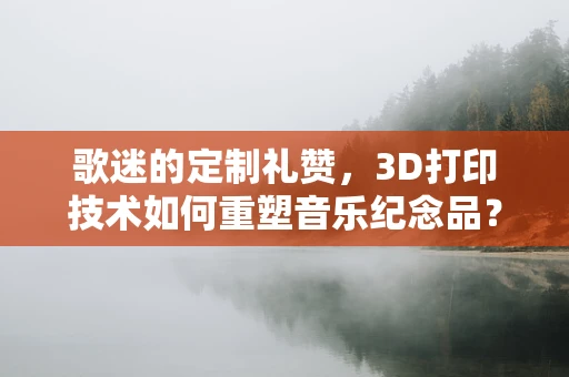 歌迷的定制礼赞，3D打印技术如何重塑音乐纪念品？