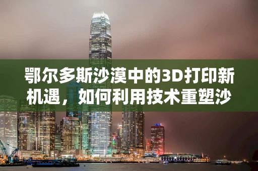 鄂尔多斯沙漠中的3D打印新机遇，如何利用技术重塑沙漠生态？