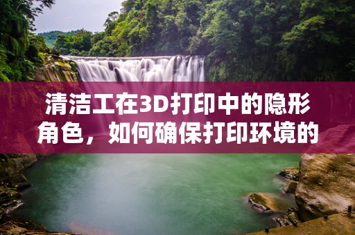清洁工在3D打印中的隐形角色，如何确保打印环境的洁净无尘？