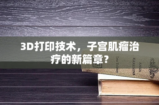 3D打印技术，子宫肌瘤治疗的新篇章？