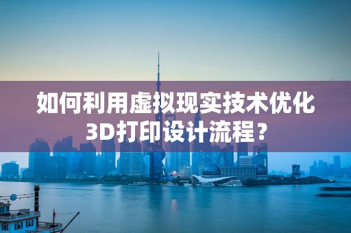 如何利用虚拟现实技术优化3D打印设计流程？